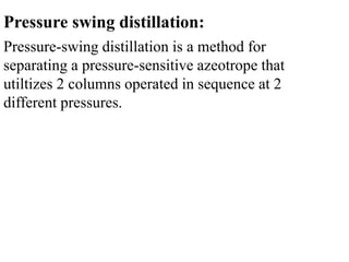 Pressure swing distillation:
Pressure-swing distillation is a method for
separating a pressure-sensitive azeotrope that
utiltizes 2 columns operated in sequence at 2
different pressures.
 