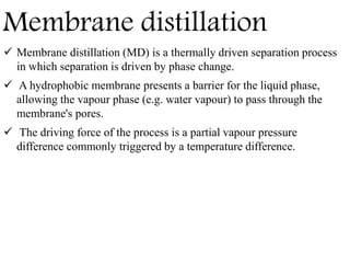 Membrane distillation
 Membrane distillation (MD) is a thermally driven separation process
in which separation is driven by phase change.
 A hydrophobic membrane presents a barrier for the liquid phase,
allowing the vapour phase (e.g. water vapour) to pass through the
membrane's pores.
 The driving force of the process is a partial vapour pressure
difference commonly triggered by a temperature difference.
 