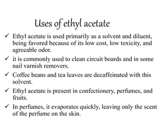 Uses of ethyl acetate
 Ethyl acetate is used primarily as a solvent and diluent,
being favored because of its low cost, low toxicity, and
agreeable odor.
 it is commonly used to clean circuit boards and in some
nail varnish removers.
 Coffee beans and tea leaves are decaffeinated with this
solvent.
 Ethyl acetate is present in confectionery, perfumes, and
fruits.
 In perfumes, it evaporates quickly, leaving only the scent
of the perfume on the skin.
 