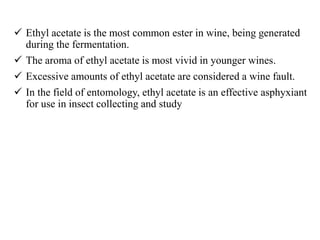  Ethyl acetate is the most common ester in wine, being generated
during the fermentation.
 The aroma of ethyl acetate is most vivid in younger wines.
 Excessive amounts of ethyl acetate are considered a wine fault.
 In the field of entomology, ethyl acetate is an effective asphyxiant
for use in insect collecting and study
 