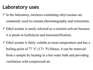 Laboratory uses
 In the laboratory, mixtures containing ethyl acetate are
commonly used in column chromatography and extractions.
 Ethyl acetate is rarely selected as a reaction solvent because
it is prone to hydrolysis and transesterification.
 Ethyl acetate is fairly volatile at room temperature and has a
boiling point of 77 °C (171 °F).Hence, it can be removed
from a sample by heating in a hot water bath and providing
ventilation with compressed air.
 