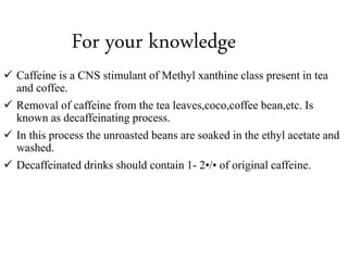 For your knowledge
 Caffeine is a CNS stimulant of Methyl xanthine class present in tea
and coffee.
 Removal of caffeine from the tea leaves,coco,coffee bean,etc. Is
known as decaffeinating process.
 In this process the unroasted beans are soaked in the ethyl acetate and
washed.
 Decaffeinated drinks should contain 1- 2•/• of original caffeine.
 