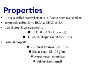 Properties
• It is also called as ethyl ethanoate, Acetic ester, acetic ether.
• commonly abbreviated EtOAc, ETAC or EA.
• Lethal dose & concentration:.
 LD 50- 11.3 g/kg (in rat).
 LC 50- 16000 pm (in rat for 6 hed).
• General properties:
 Chemical formula - C4H8O2
 Malar mass- 88.106 g/mol
 Appearance- colourless
 Odour- fruity smell
 