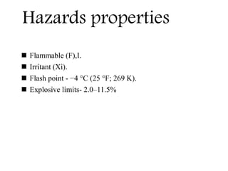  Flammable (F),I.
 Irritant (Xi).
 Flash point - −4 °C (25 °F; 269 K).
 Explosive limits- 2.0–11.5%
Hazards properties
 