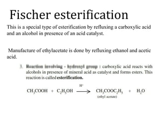 Fischer esterification
This is a special type of esterification by refluxing a carboxylic acid
and an alcohol in presence of an acid catalyst.
Manufacture of ethylacetate is done by refluxing ethanol and acetic
acid.
 
