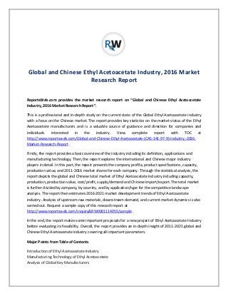 Global and Chinese Ethyl Acetoacetate Industry, 2016 Market
Research Report
ReportsWeb.com provides the market research report on “Global and Chinese Ethyl Acetoacetate
Industry, 2016 Market Research Report”.
This is a professional and in-depth study on the current state of the Global Ethyl Acetoacetate industry
with a focus on the Chinese market. The report provides key statistics on the market status of the Ethyl
Acetoacetate manufacturers and is a valuable source of guidance and direction for companies and
individuals interested in the industry. View complete report with TOC at
http://www.reportsweb.com/Global-and-Chinese-Ethyl-Acetoacetate-(CAS-141-97-9)-Industry,-2016-
Market-Research-Report .
Firstly, the report provides a basic overview of the industry including its definition, applications and
manufacturing technology. Then, the report explores the international and Chinese major industry
players in detail. In this part, the report presents the company profile, product specifications, capacity,
production value, and 2011-2016 market shares for each company. Through the statistical analysis, the
report depicts the global and Chinese total market of Ethyl Acetoacetate industry including capacity,
production, production value, cost/profit, supply/demand and Chinese import/export. The total market
is further divided by company, by country, and by application/type for the competitive landscape
analysis. The report then estimates 2016-2021 market development trends of Ethyl Acetoacetate
industry. Analysis of upstream raw materials, downstream demand, and current market dynamics is also
carried out. Request a sample copy of this research report at
http://www.reportsweb.com/inquiry&RW0001114055/sample .
In the end, the report makes some important proposals for a new project of Ethyl Acetoacetate Industry
before evaluating its feasibility. Overall, the report provides an in-depth insight of 2011-2021 global and
Chinese Ethyl Acetoacetate industry covering all important parameters.
Major Points from Table of Contents
Introduction of Ethyl Acetoacetate Industry
Manufacturing Technology of Ethyl Acetoacetate
Analysis of Global Key Manufacturers
 
