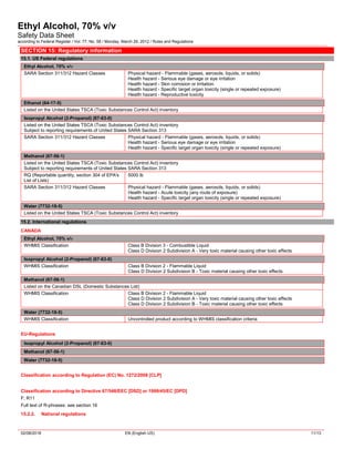 Ethyl Alcohol, 70% v/v
Safety Data Sheet
according to Federal Register / Vol. 77, No. 58 / Monday, March 26, 2012 / Rules and Regulations
02/08/2018 EN (English US) 11/13
SECTION 15: Regulatory information
15.1. US Federal regulations
Ethyl Alcohol, 70% v/v
SARA Section 311/312 Hazard Classes Physical hazard - Flammable (gases, aerosols, liquids, or solids)
Health hazard - Serious eye damage or eye irritation
Health hazard - Skin corrosion or Irritation
Health hazard - Specific target organ toxicity (single or repeated exposure)
Health hazard - Reproductive toxicity
Ethanol (64-17-5)
Listed on the United States TSCA (Toxic Substances Control Act) inventory
Isopropyl Alcohol (2-Propanol) (67-63-0)
Listed on the United States TSCA (Toxic Substances Control Act) inventory
Subject to reporting requirements of United States SARA Section 313
SARA Section 311/312 Hazard Classes Physical hazard - Flammable (gases, aerosols, liquids, or solids)
Health hazard - Serious eye damage or eye irritation
Health hazard - Specific target organ toxicity (single or repeated exposure)
Methanol (67-56-1)
Listed on the United States TSCA (Toxic Substances Control Act) inventory
Subject to reporting requirements of United States SARA Section 313
RQ (Reportable quantity, section 304 of EPA's
List of Lists)
5000 lb
SARA Section 311/312 Hazard Classes Physical hazard - Flammable (gases, aerosols, liquids, or solids)
Health hazard - Acute toxicity (any route of exposure)
Health hazard - Specific target organ toxicity (single or repeated exposure)
Water (7732-18-5)
Listed on the United States TSCA (Toxic Substances Control Act) inventory
15.2. International regulations
CANADA
Ethyl Alcohol, 70% v/v
WHMIS Classification Class B Division 3 - Combustible Liquid
Class D Division 2 Subdivision A - Very toxic material causing other toxic effects
Isopropyl Alcohol (2-Propanol) (67-63-0)
WHMIS Classification Class B Division 2 - Flammable Liquid
Class D Division 2 Subdivision B - Toxic material causing other toxic effects
Methanol (67-56-1)
Listed on the Canadian DSL (Domestic Substances List)
WHMIS Classification Class B Division 2 - Flammable Liquid
Class D Division 2 Subdivision A - Very toxic material causing other toxic effects
Class D Division 2 Subdivision B - Toxic material causing other toxic effects
Water (7732-18-5)
WHMIS Classification Uncontrolled product according to WHMIS classification criteria
EU-Regulations
Isopropyl Alcohol (2-Propanol) (67-63-0)
Methanol (67-56-1)
Water (7732-18-5)
Classification according to Regulation (EC) No. 1272/2008 [CLP]
Classification according to Directive 67/548/EEC [DSD] or 1999/45/EC [DPD]
F; R11
Full text of R-phrases: see section 16
15.2.2. National regulations
 