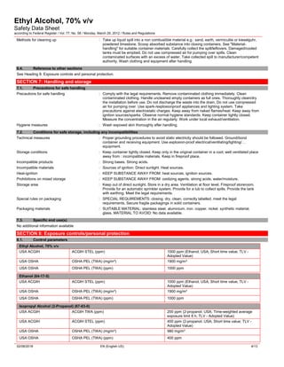 Ethyl Alcohol, 70% v/v
Safety Data Sheet
according to Federal Register / Vol. 77, No. 58 / Monday, March 26, 2012 / Rules and Regulations
02/08/2018 EN (English US) 4/13
Methods for cleaning up : Take up liquid spill into a non combustible material e.g.: sand, earth, vermiculite or kieselguhr,
powdered limestone. Scoop absorbed substance into closing containers. See "Material-
handling" for suitable container materials. Carefully collect the spill/leftovers. Damaged/cooled
tanks must be emptied. Do not use compressed air for pumping over spills. Clean
contaminated surfaces with an excess of water. Take collected spill to manufacturer/competent
authority. Wash clothing and equipment after handling.
6.4. Reference to other sections
See Heading 8. Exposure controls and personal protection.
SECTION 7: Handling and storage
7.1. Precautions for safe handling
Precautions for safe handling : Comply with the legal requirements. Remove contaminated clothing immediately. Clean
contaminated clothing. Handle uncleaned empty containers as full ones. Thoroughly clean/dry
the installation before use. Do not discharge the waste into the drain. Do not use compressed
air for pumping over. Use spark-/explosionproof appliances and lighting system. Take
precautions against electrostatic charges. Keep away from naked flames/heat. Keep away from
ignition sources/sparks. Observe normal hygiene standards. Keep container tightly closed.
Measure the concentration in the air regularly. Work under local exhaust/ventilation.
Hygiene measures : Wash exposed skin thoroughly after handling.
7.2. Conditions for safe storage, including any incompatibilities
Technical measures : Proper grounding procedures to avoid static electricity should be followed. Ground/bond
container and receiving equipment. Use explosion-proof electrical/ventilating/lighting/…
equipment.
Storage conditions : Keep container tightly closed. Keep only in the original container in a cool, well ventilated place
away from : incompatible materials. Keep in fireproof place.
Incompatible products : Strong bases. Strong acids.
Incompatible materials : Sources of ignition. Direct sunlight. Heat sources.
Heat-ignition : KEEP SUBSTANCE AWAY FROM: heat sources. ignition sources.
Prohibitions on mixed storage : KEEP SUBSTANCE AWAY FROM: oxidizing agents. strong acids. water/moisture.
Storage area : Keep out of direct sunlight. Store in a dry area. Ventilation at floor level. Fireproof storeroom.
Provide for an automatic sprinkler system. Provide for a tub to collect spills. Provide the tank
with earthing. Meet the legal requirements.
Special rules on packaging : SPECIAL REQUIREMENTS: closing. dry. clean. correctly labelled. meet the legal
requirements. Secure fragile packagings in solid containers.
Packaging materials : SUITABLE MATERIAL: stainless steel. aluminium. iron. copper. nickel. synthetic material.
glass. MATERIAL TO AVOID: No data available.
7.3. Specific end use(s)
No additional information available
SECTION 8: Exposure controls/personal protection
8.1. Control parameters
Ethyl Alcohol, 70% v/v
USA ACGIH ACGIH STEL (ppm) 1000 ppm (Ethanol; USA; Short time value; TLV -
Adopted Value)
USA OSHA OSHA PEL (TWA) (mg/m³) 1900 mg/m³
USA OSHA OSHA PEL (TWA) (ppm) 1000 ppm
Ethanol (64-17-5)
USA ACGIH ACGIH STEL (ppm) 1000 ppm (Ethanol; USA; Short time value; TLV -
Adopted Value)
USA OSHA OSHA PEL (TWA) (mg/m³) 1900 mg/m³
USA OSHA OSHA PEL (TWA) (ppm) 1000 ppm
Isopropyl Alcohol (2-Propanol) (67-63-0)
USA ACGIH ACGIH TWA (ppm) 200 ppm (2-propanol; USA; Time-weighted average
exposure limit 8 h; TLV - Adopted Value)
USA ACGIH ACGIH STEL (ppm) 400 ppm (2-propanol; USA; Short time value; TLV -
Adopted Value)
USA OSHA OSHA PEL (TWA) (mg/m³) 980 mg/m³
USA OSHA OSHA PEL (TWA) (ppm) 400 ppm
 