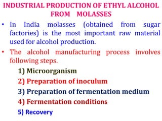 INDUSTRIAL PRODUCTION OF ETHYL ALCOHOL
FROM MOLASSES
• In India molasses (obtained from sugar
factories) is the most important raw material
used for alcohol production.
• The alcohol manufacturing process involves
following steps.
1) Microorganism
2) Preparation of inoculum
3) Preparation of fermentation medium
4) Fermentation conditions
5) Recovery
 