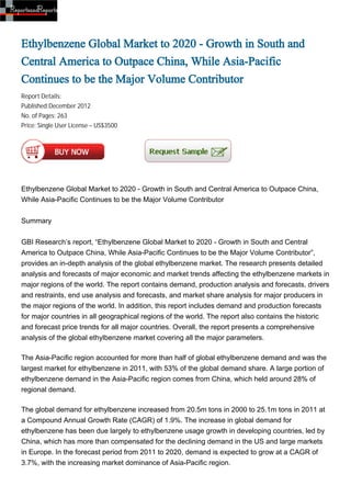 Ethylbenzene Global Market to 2020 - Growth in South and
Central America to Outpace China, While Asia-Pacific
Continues to be the Major Volume Contributor
Report Details:
Published:December 2012
No. of Pages: 263
Price: Single User License – US$3500




Ethylbenzene Global Market to 2020 - Growth in South and Central America to Outpace China,
While Asia-Pacific Continues to be the Major Volume Contributor


Summary


GBI Research’s report, “Ethylbenzene Global Market to 2020 - Growth in South and Central
America to Outpace China, While Asia-Pacific Continues to be the Major Volume Contributor”,
provides an in-depth analysis of the global ethylbenzene market. The research presents detailed
analysis and forecasts of major economic and market trends affecting the ethylbenzene markets in
major regions of the world. The report contains demand, production analysis and forecasts, drivers
and restraints, end use analysis and forecasts, and market share analysis for major producers in
the major regions of the world. In addition, this report includes demand and production forecasts
for major countries in all geographical regions of the world. The report also contains the historic
and forecast price trends for all major countries. Overall, the report presents a comprehensive
analysis of the global ethylbenzene market covering all the major parameters.

The Asia-Pacific region accounted for more than half of global ethylbenzene demand and was the
largest market for ethylbenzene in 2011, with 53% of the global demand share. A large portion of
ethylbenzene demand in the Asia-Pacific region comes from China, which held around 28% of
regional demand.

The global demand for ethylbenzene increased from 20.5m tons in 2000 to 25.1m tons in 2011 at
a Compound Annual Growth Rate (CAGR) of 1.9%. The increase in global demand for
ethylbenzene has been due largely to ethylbenzene usage growth in developing countries, led by
China, which has more than compensated for the declining demand in the US and large markets
in Europe. In the forecast period from 2011 to 2020, demand is expected to grow at a CAGR of
3.7%, with the increasing market dominance of Asia-Pacific region.
 