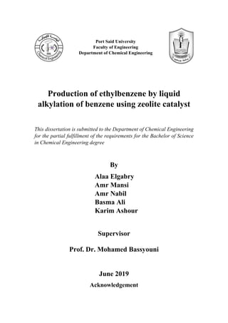 Production of ethylbenzene by liquid
alkylation of benzene using zeolite catalyst
This dissertation is submitted to the Department of Chemical Engineering
for the partial fulfillment of the requirements for the Bachelor of Science
in Chemical Engineering degree
By
Alaa Elgabry
Amr Mansi
Amr Nabil
Basma Ali
Karim Ashour
Supervisor
Prof. Dr. Mohamed Bassyouni
June 2019
Acknowledgement
Port Said University
Faculty of Engineering
Department of Chemical Engineering
 