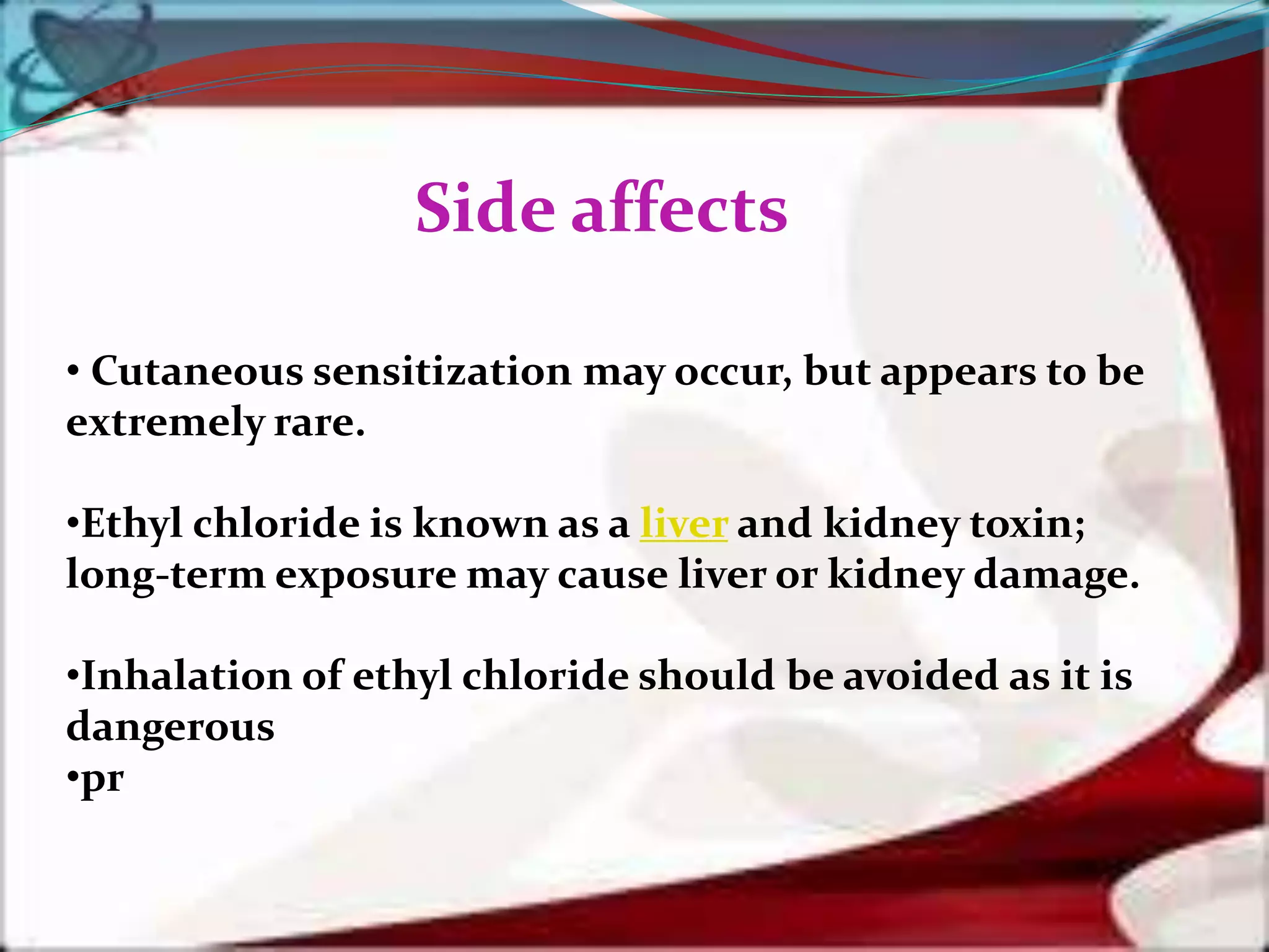 • Cutaneous sensitization may occur, but appears to be
extremely rare.
•Ethyl chloride is known as a liver and kidney toxin;
long-term exposure may cause liver or kidney damage.
•Inhalation of ethyl chloride should be avoided as it is
dangerous
•pr
Side affects
 