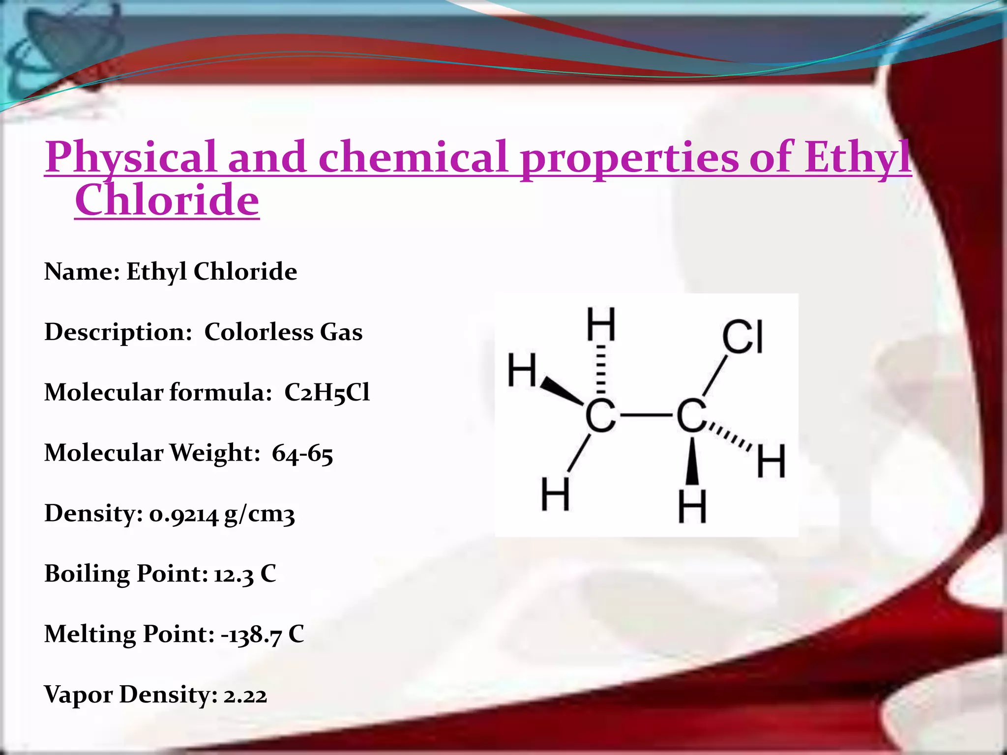 Physical and chemical properties of Ethyl
Chloride
Name: Ethyl Chloride
Description: Colorless Gas
Molecular formula: C2H5Cl
Molecular Weight: 64-65
Density: 0.9214 g/cm3
Boiling Point: 12.3 C
Melting Point: -138.7 C
Vapor Density: 2.22
 