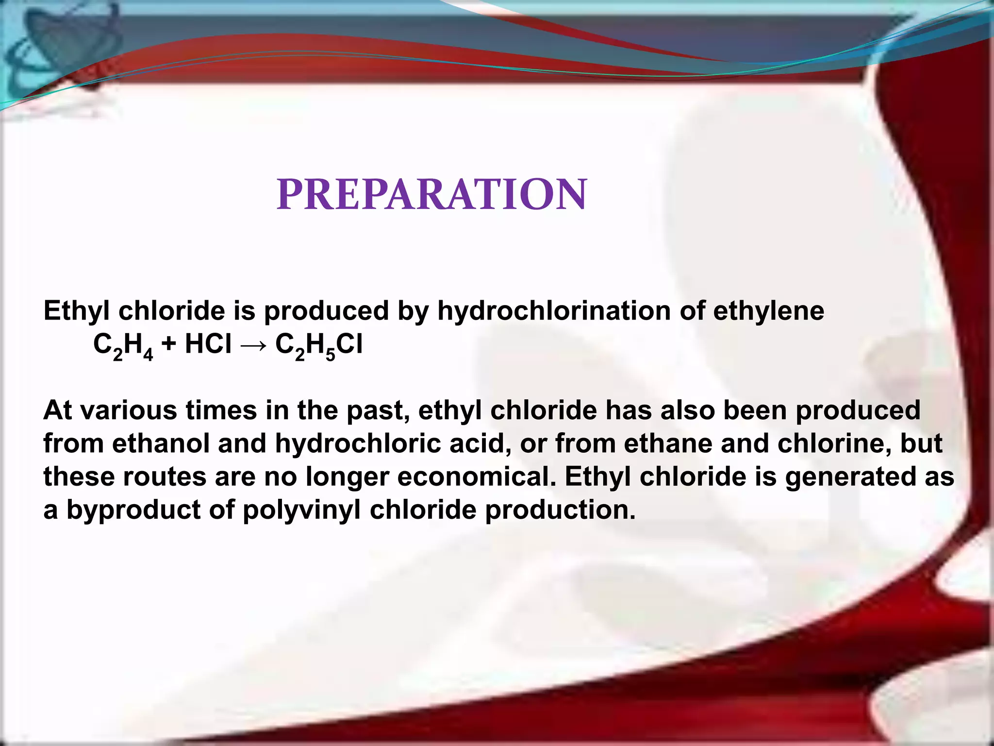Ethyl chloride is produced by hydrochlorination of ethylene
C2H4 + HCl → C2H5Cl
At various times in the past, ethyl chloride has also been produced
from ethanol and hydrochloric acid, or from ethane and chlorine, but
these routes are no longer economical. Ethyl chloride is generated as
a byproduct of polyvinyl chloride production.
PREPARATION
 