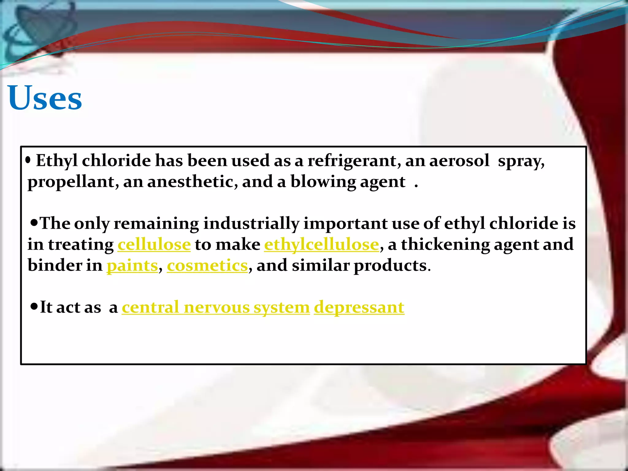 Uses
Ethyl chloride has been used as a refrigerant, an aerosol spray,
propellant, an anesthetic, and a blowing agent .
The only remaining industrially important use of ethyl chloride is
in treating cellulose to make ethylcellulose, a thickening agent and
binder in paints, cosmetics, and similar products.
It act as a central nervous system depressant
 