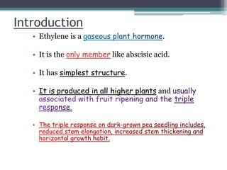 Introduction
• Ethylene is a .
• It is the like abscisic acid.
• It has simplest structure.
• It is produced in all higher plants and
•
 