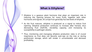 What is Ethylene?
 Ethylene is a gaseous plant hormone that plays an important role in
inducing the ripening process for many fruits, together with other
hormones and signals. An unripe fruit generally has low levels of ethylene.
 As the fruit matures, ethylene is produced as a signal to induce fruit
ripening. Ethylene production continues to increase after harvest, thus
decreasing fruit shelf-life, storability capacity, and increasing its
susceptibility to pathogen attacks.
 Thus, monitoring and managing ethylene production rates is of crucial
importance so fruit does not become over-ripe on the tree or during
postharvest storage, which will render it unmarketable and decrease
profitability.
 