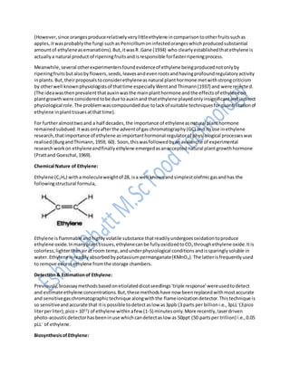 (However,since orangesproducerelativelyverylittleethylene incomparisontootherfruitssuchas
apples,itwasprobablythe fungi suchas Penicilliumoninfectedorangeswhichproducedsubstantial
amountof ethyleneasemanations).But,itwasR .Gane (1934) who clearlyestablishedthatethylene is
actuallya natural product of ripeningfruitsandisresponsible forfasterripeningprocess.
Meanwhile,several otherexperimentersfoundevidenceof ethylene beingproducednotonlyby
ripeningfruitsbutalsobyflowers,seeds,leavesandevenrootsandhavingprofoundregulatoryactivity
inplants.But,theirproposalstoconsiderethyleneasnatural planthormone metwithstrongcriticism
by otherwell knownphysiologistsof thattime especiallyWentandThimann(1937) and were rejected.
(The ideawasthenprevalentthatauxinwasthe mainplanthormone andthe effectsof ethyleneon
plantgrowthwere consideredtobe due toauxinand thatethylene playedonlyinsignificantandindirect
physiological role.The problemwascompoundeddue tolackof suitable techniquesforquantificationof
ethylene inplanttissuesatthattime).
For furtheralmosttwoand a half decades,the importance of ethyleneasnatural planthormone
remainedsubdued.Itwasonlyafterthe adventof gas chromatography(GC) and itsuse inethylene
research,thatimportance of ethylene asimportanthormonal regulatorof physiological processeswas
realised(BurgandThimann,1959, 60). Soon,thiswasfollowedbyanavalanche of experimental
researchworkon ethyleneandfinallyethylene emergedasanacceptednatural plantgrowthhormone
(Prattand Goeschal,1969).
Chemical Nature of Ethylene:
Ethylene (C2H4) withamoleculeweightof 28, isa well knownandsimplestolefmicgasandhas the
followingstructural formula,
Ethylene isflammable andhighlyvolatile substance thatreadilyundergoesoxidationtoproduce
ethylene oxide.Inmanyplanttissues,ethylenecanbe fullyoxidizedtoCO2 throughethylene oxide.Itis
colorless,lighterthanairat room temp, andunderphysiological conditionsandissparinglysoluble in
water.Ethylene isreadilyabsorbedbypotassiumpermanganate(KMnO4).The latterisfrequentlyused
to remove excessethylene fromthe storage chambers.
Detection& Estimationof Ethylene:
Previously,bioassaymethodsbasedonetiolateddicotseedlings‘triple response’wereusedtodetect
and estimate ethylene concentrations.But,these methodshave now beenreplacedwithmostaccurate
and sensitivegaschromatographictechnique alongwiththe flameionizationdetector.Thistechnique is
so sensitiveandaccurate that itis possible todetectaslow as3ppb (3 parts per billioni.e.,3pLL–
(3pico
literperliter);pico= 1012
) of ethylene withinafew (1-5) minutesonly.More recently,laserdriven
photo-acousticdetectorhasbeeninuse whichcandetectaslow as 50ppt (50 partsper trillion) i.e.,0.05
pLL–
of ethylene.
BiosynthesisofEthylene:
 