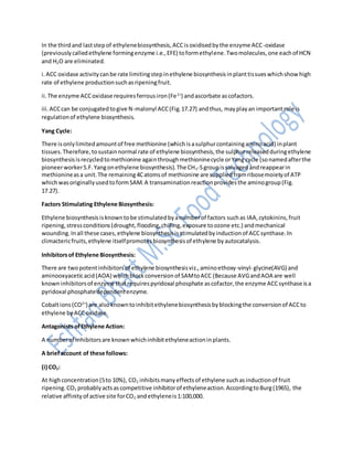 In the thirdand laststepof ethylenebiosynthesis,ACCisoxidisedbythe enzyme ACC-oxidase
(previouslycalledethylene formingenzyme i.e.,EFE) toformethylene.Twomolecules,one eachof HCN
and H2O are eliminated.
i.ACC oxidase activitycanbe rate limitingstepinethylene biosynthesisinplanttissueswhichshowhigh
rate of ethylene productionsuchasripeningfruit.
ii.The enzyme ACCoxidase requiresferrousiron(Fe2+
) andascorbate ascofactors.
iii.ACCcan be conjugatedtogive N-malonyl ACC(Fig.17.27) andthus, mayplayan importantrole is
regulationof ethylene biosynthesis.
Yang Cycle:
There isonlylimitedamountof free methionine (whichisasulphurcontainingaminoacid) inplant
tissues.Therefore,tosustainnormal rate of ethylene biosynthesis,the sulphurreleasedduringethylene
biosynthesisisrecycledtomethionine againthroughmethioninecycle orYang cycle (sonamedafterthe
pioneerworkerS.F.Yangonethylene biosynthesis).The CH3-Sgroupissalvagedandreappearin
methionineasa unit.The remaining4Catomsof methionine are suppliedfromribosemoietyof ATP
whichwasoriginallyusedtoformSAM.A transaminationreactionprovidesthe aminogroup(Fig.
17.27).
Factors Stimulating Ethylene Biosynthesis:
Ethylene biosynthesisisknowntobe stimulatedbyanumberof factors suchas IAA,cytokinins,fruit
ripening,stressconditions(drought,flooding,chilling,exposure toozone etc.) andmechanical
wounding.Inall these cases,ethylene biosynthesisisstimulatedbyinductionof ACCsynthase.In
climactericfruits,ethylene itselfpromotesbiosynthesisof ethylene byautocatalysis.
Inhibitorsof Ethylene Biosynthesis:
There are twopotentinhibitorsof ethylene biosynthesisviz.,aminoethoxy-vinyl- glycine(AVG) and
aminooxyaceticacid(AOA) whichblockconversionof SAMtoACC (Because AVGandAOA are well
knowninhibitorsof enzyme thatrequirespyridoxal phosphate ascofactor,the enzyme ACCsynthase isa
pyridoxal phosphatedependentenzyme.
Cobaltions(CO2+
) are alsoknowntoinhibitethylenebiosynthesisbyblockingthe conversionof ACCto
ethylene byACCoxidase.
Antagonists ofEthylene Action:
A numberof inhibitorsare knownwhichinhibitethyleneactioninplants.
A briefaccount of these follows:
(i) CO2:
At highconcentration(5to 10%), CO2 inhibitsmanyeffectsof ethylene suchasinductionof fruit
ripening.CO2 probablyactsascompetitive inhibitorof ethyleneaction.AccordingtoBurg(1965), the
relative affinityof active site forCO2 andethyleneis1:100,000.
 