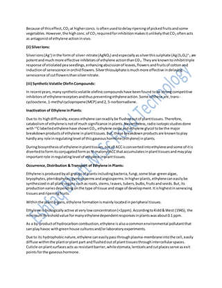 Because of thiseffect,CO2 at higherconcs.isoftenusedtodelayripeningof pickedfruitsandsome
vegetables.However,the highconc.of CO2 requiredforinhibitionmakesitunlikelythatCO2 oftenacts
as antagonistof ethylene actioninvivo.
(ii) SilverIons:
Silverions(Ag+
) inthe formof silver-nitrate(AgNO3) andespeciallyassilverthissulphate (Ag(S2O3)3-
2 are
potentandmuch more effective inhibitorsof ethylene actionthanCO2.Theyare knowntoinhibittriple
response of etiolatedpeaseedlings,enhancingabscissionof leaves,flowersandfruitsof cottonand
inductionof senescence inorchidflowers.Silverthiosulphateismuchmore effective indelaying
senescence of cutflowersthansilvernitrate.
(iii) SyntheticVolatile OlefinCompounds:
In recentyears,manysyntheticvolatile olefiniccompoundshave beenfound tobe strongcompetitive
inhibitorsof ethylenereceptorsandthuspreventingethyleneaction.Some of these are,trans-
cyclooctene,1-methylcyclopropene(MCP) and2, 5-norbornadiene.
Inactivation of Ethylene inPlants:
Due to its highdiffusivity,excess ethylene canreadilybe flushedoutof planttissues.Therefore,
catabolismof ethyleneisnotof much significance inplants.Nevertheless,radioisotopicstudiesdone
with14
Clabelledethylenehave shownCO2,ethylene oxide andethylene glycol tobe the major
breakdownproductsof ethylene inplanttissues.But,these breakdownproductsare knowntoplay
hardlyany role inregulatinglevel of thisgaseoushormone(ethylene) inplants.
Duringbiosynthesisof ethyleneinplanttissues,notall ACCisconvertedintoethyleneandsome of itis
divertedtoformitsconjugatedformas N-malonylACCthataccumulatesinplanttissuesandmayplay
importantrole inregulatinglevel of ethylene inplanttissues.
Occurrence,Distribution & Transport of Ethylene in Plants:
Ethylene isproducedbyall groupsof plantsincludingbacteria,fungi,some blue-greenalgae,
bryophytes,pteridophytes,gymnospermsandangiosperms.Inhigherplants,ethylenecaneasilybe
synthesizedinall plantorganssuchas roots,stems,leaves,tubers,bulbs,fruitsandseeds.But,its
productionvariesdependingonthe type of tissue andstage of development.Itishighestinsenescing
tissuesandripeningfruits.
Withinthe plantorgans,ethylene formationismainlylocatedinperipheral tissues.
Ethylene isbiologicallyactive atverylowconcentration(<1ppm).AccordingtoKidd&West (1945), the
minimumthresholdvalue formanyethylenedependentresponsesinplantswasabout0.1 ppm.
As a by-productof hydrocarboncombustion,ethylene isalsoacommonenvironmental pollutantthat
can playhavoc withgreenhouse culturesand/orlaboratoryexperiments.
Due to its hydrophobicnature,ethylene caneasilypassthroughplasma-membraneintothe cell,easily
diffuse withinthe plantorplant part andflushedoutof planttissuesthroughintercellularspaces.
Cuticle onplantsurfacesacts as resistantbarrier,whilestomata,lenticelsandcutplacesserve asexit
pointsforthe gaseoushormone.
 