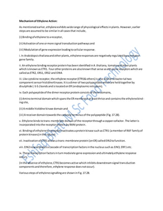 Mechanismof Ethylene Action:
As mentionedearlier,ethyleneexhibitswiderange of physiological effectsinplants.However,earlier
stepsare assumedto be similarinall casesthat include,
(i) Bindingof ethylene toareceptor,
(ii) Activationof one ormore signal transductionpathwaysand
(iii) Modulationof gene expressionleadingtocellularresponse.
i.In Arabidopsisthalianaandotherplants,ethyleneresponsesare negativelyregulatedbyareceptor
gene family.
ii.Anethylene bindingreceptorproteinhasbeenidentifiedinA .thaliana, tomatoandotherplants
whichisknownas ETR1. Fourotherproteinsare alsoknownthat serve asethylene receptorswhichare
calledasETR2, ERS1, ERS2 and EIN4.
iii.Like cytokine receptor,the ethylene receptor(ETR1&others) isalsosimilartobacterial two
componentsensorhistidineKinases.Itisadimerof twopolypeptideswhichare heldtogetherby
disulphide (-S-S-) bondsandislocatedonER (endoplasmicreticulum).
iv.Each polypeptideof the dimerreceptorproteinconsistsof three domains,
(i) Aminoterminal domainwhichspansthe ERmembrane atleastthrice and containsthe ethylenebind-
ingsite,
(ii) A middle histidine kinase domainand
(iii) A receiverdomaintowardsthe carboxyl terminusof the polypeptide (Fig.17.28).
v. Ethylene binds totrans-membrane domainof the receptorthroughacoppercofactor. The latteris
incorporatedintothe receptorproteinbyRANIprotein.
vi.Bindingof ethylenetoreceptorinactivatesaproteinkinase suchasCTR1 (amemberof RAF familyof
proteinkinases)inthe cytosol.
vii.Inactivationof CTR1allowsa trans-membrane protein(onER) calledEIN2tofunction.
viii.EIN2nowactivatesa cascade of transcriptionfactorsinthe nucleussuchas EIN3, ERF1 etc.
ix.These transcriptionfactorsinturnmodulate gene expressionandultimatelyethylene response
occurs.
(Inthe absence of ethylene,CTR1becomesactive whichinhibitsdownstreamsignal transduction
componentsandtherefore,ethylene response doesnotoccur).
Variousstepsof ethylenesignallingare showninFig.17.28.
 