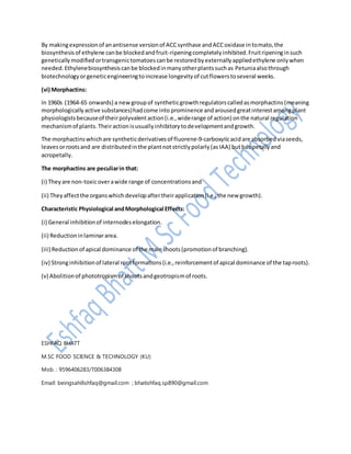 By makingexpressionof anantisense versionof ACCsynthase andACCoxidase intomato,the
biosynthesisof ethylene canbe blockedandfruit-ripeningcompletelyinhibited.Fruitripeninginsuch
geneticallymodifiedortransgenictomatoescanbe restoredbyexternallyappliedethylene onlywhen
needed.Ethylenebiosynthesiscanbe blockedinmanyotherplantssuchas Petuniaalsothrough
biotechnologyorgeneticengineeringtoincrease longevityof cutflowerstoseveral weeks.
(vi) Morphactins:
In 1960s (1964-65 onwards) a newgroupof syntheticgrowthregulatorscalledasmorphactins(meaning
morphologicallyactive substances)hadcome into prominence andarousedgreatinterestamongplant
physiologistsbecauseof theirpolyvalentaction(i.e.,widerange of action) onthe natural regulation
mechanismof plants.Theiractionisusuallyinhibitorytodevelopmentandgrowth.
The morphactinswhichare syntheticderivativesof fluorene-9-carboxyIicacidare absorbedviaseeds,
leavesorrootsand are distributedinthe plantnotstrictlypolarly(asIAA) butbasipetallyand
acropetally.
The morphactins are peculiarin that:
(i) Theyare non-toxicoverawide range of concentrationsand
(ii) Theyaffectthe organswhichdevelopaftertheirapplication(i.e.,the new growth).
Characteristic Physiological andMorphological Effects:
(i) General inhibitionof internodeselongation.
(ii) Reductioninlaminararea.
(iii) Reductionof apical dominance of the mainshoots(promotionof branching).
(iv) Stronginhibitionof lateral rootformations(i.e.,reinforcementof apical dominance of the taproots).
(v) Abolitionof phototropismof shootsandgeotropismof roots.
ESHFAQ BHATT
M.SC FOOD SCIENCE & TECHNOLOGY (KU)
Mob. : 9596406283/7006384308
Email: beingsahilishfaq@gmail.com ; bhatishfaq.sp890@gmail.com
 