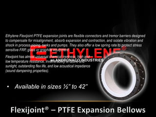 Ethylene Flexijoint PTFE expansion joints are flexible connectors and tremor barriers designed
to compensate for misalignment, absorb expansion and contraction, and isolate vibration and
shock in process piping, tanks and pumps. They also offer a low spring rate to protect stress
sensitive FRP, glass or graphite equipment.
Flexijoint has almost universal chemical inertness, high and
low temperature resistance, invulnerability to ozone and
sunlight, outstanding flex life, and low acoustical impedance
(sound dampening properties).



 • Available in sizes ½” to 42”
 