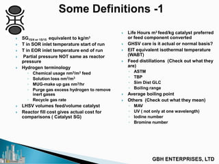  SG15/4 or 15/15 equivalent to kg/m3
 T in SOR inlet temperature start of run
 T in EOR inlet temperature end of run
 Partial pressure NOT same as reactor
pressure
 Hydrogen terminology
◦ Chemical usage nm3/m3 feed
◦ Solution loss nm3/m3
◦ MUG-make up gas nm3/hr
◦ Purge gas excess hydrogen to remove
inert gases
◦ Recycle gas rate
 LHSV volumes feed/volume catalyst
 Reactor fill cost gives actual cost for
comparisons ( Catalyst SG)
 Life Hours m3 feed/kg catalyst preferred
or feed component converted
 GHSV care is it actual or normal basis?
 EIT equivalent isothermal temperature
(WABT)
 Feed distillations (Check out what they
are)
◦ ASTM
◦ TBP
◦ Sim Dist GLC
◦ Boiling range
 Average boiling point
 Others (Check out what they mean)
◦ MAV
◦ UV ( not only at one wavelength)
◦ Iodine number
◦ Bromine number
 