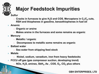  Sulfur
+ Cracks in furnaces to give H2S and COS. Mercaptans in C3/C4 cuts,
RSH and thiophenes in gasoline, benzothiophenes in fuel oil
 Arsenic
+ Organic or arsine
+ Makes arsine in the furnaces and some remains as organic
 Mercury
+ Metallic / organic
+ Decomposes to metallic some remains as organic
 Ballast water
+ Sea water from shipping feed stock
 Metals
+ Nickel, sodium, vanadium, iron from heavy feedstocks
 FCCU off gas (gas compressor suction, developing trend)
+ NOx, H2S, amines, SbH3, As , COS, O2, CO2 plus others
 