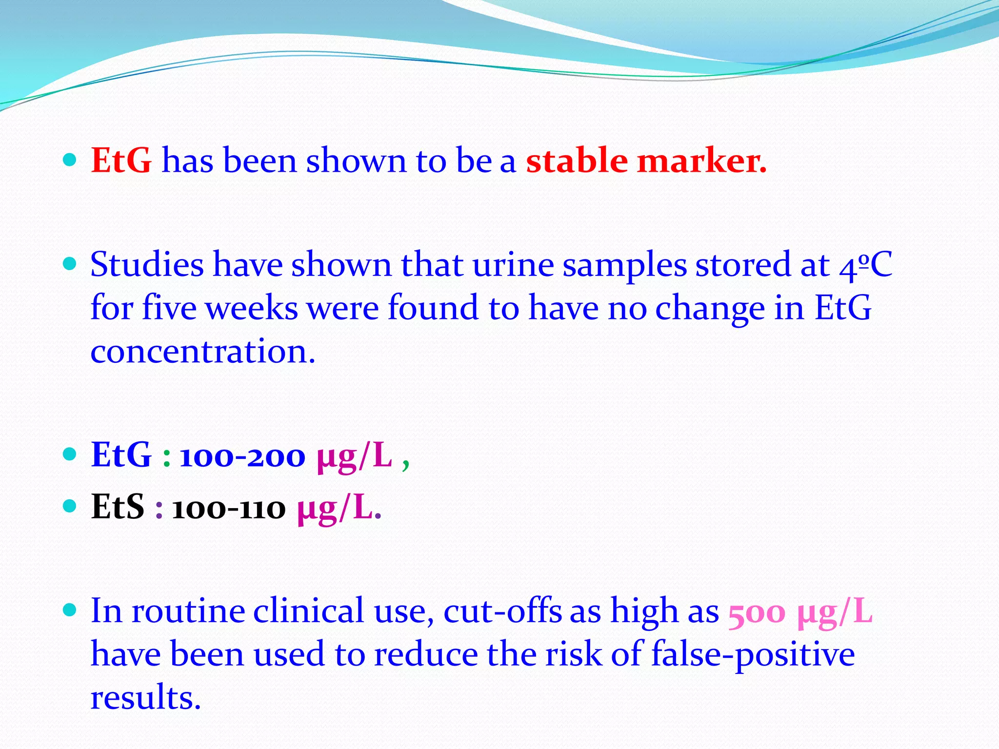  EtG has been shown to be a stable marker.
 Studies have shown that urine samples stored at 4ºC
for five weeks were found to have no change in EtG
concentration.
 EtG : 100-200 µg/L ,
 EtS : 100-110 µg/L.
 In routine clinical use, cut-offs as high as 500 µg/L
have been used to reduce the risk of false-positive
results.
 