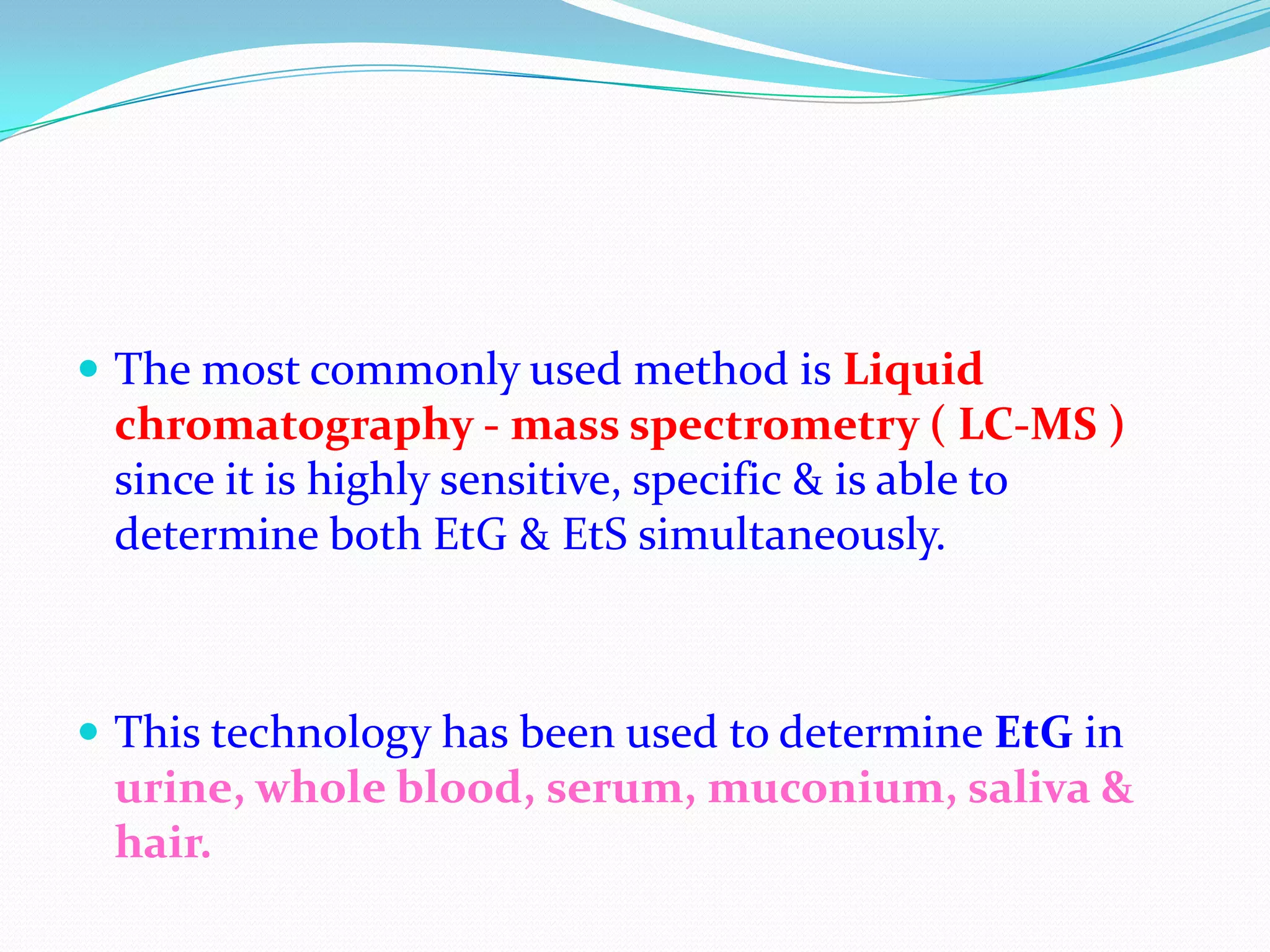  The most commonly used method is Liquid
chromatography - mass spectrometry ( LC-MS )
since it is highly sensitive, specific & is able to
determine both EtG & EtS simultaneously.
 This technology has been used to determine EtG in
urine, whole blood, serum, muconium, saliva &
hair.
 