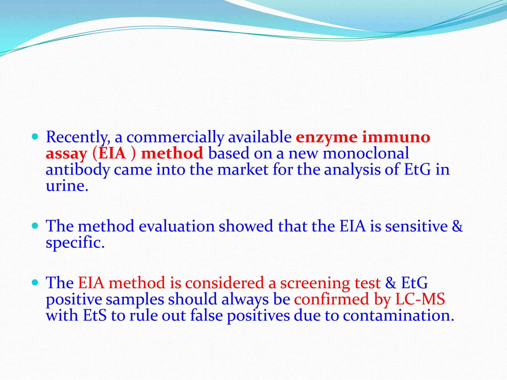  Recently, a commercially available enzyme immuno
assay (EIA ) method based on a new monoclonal
antibody came into the market for the analysis of EtG in
urine.
 The method evaluation showed that the EIA is sensitive &
specific.
 The EIA method is considered a screening test & EtG
positive samples should always be confirmed by LC-MS
with EtS to rule out false positives due to contamination.
 