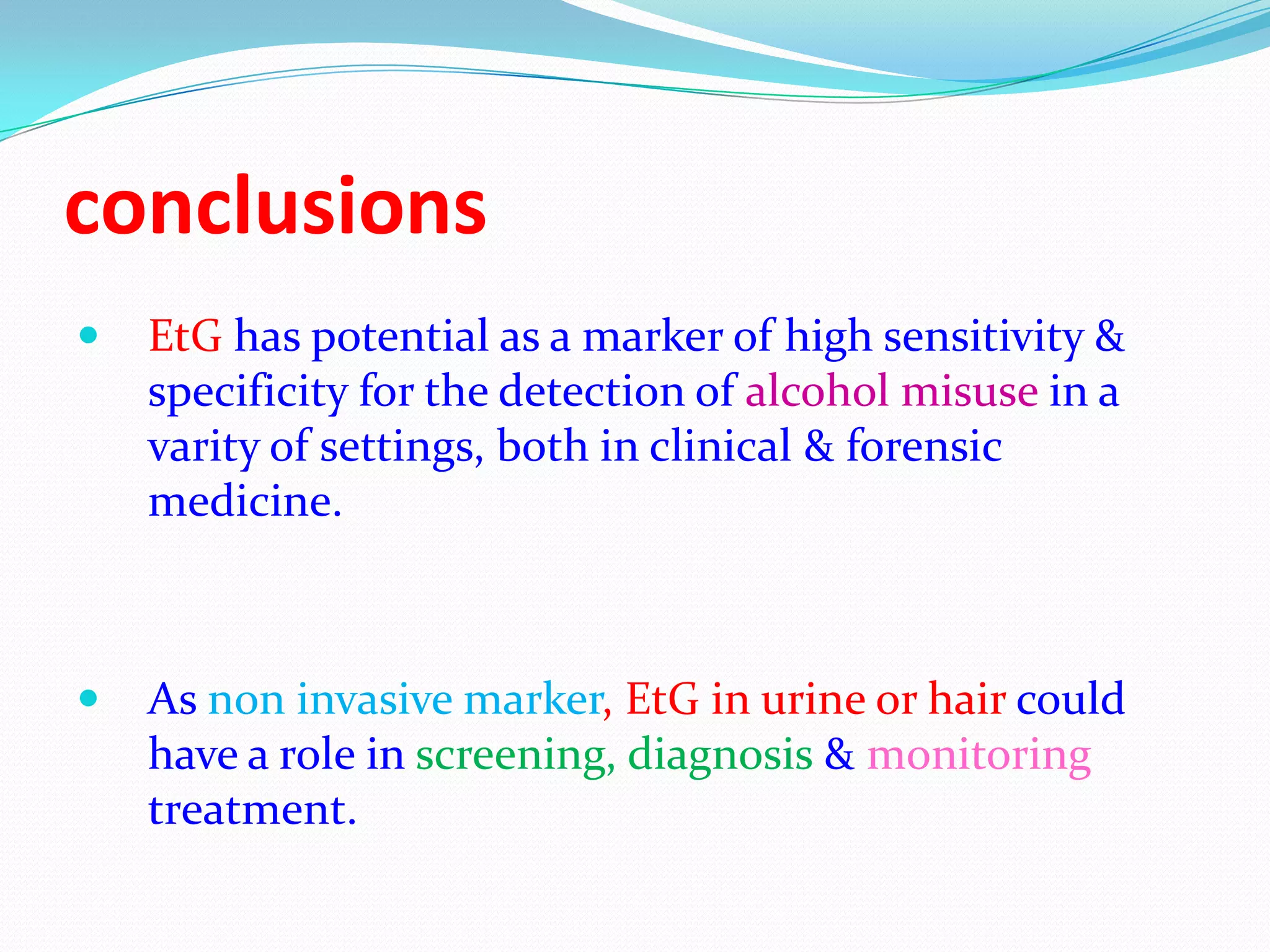 conclusions
 EtG has potential as a marker of high sensitivity &
specificity for the detection of alcohol misuse in a
varity of settings, both in clinical & forensic
medicine.
 As non invasive marker, EtG in urine or hair could
have a role in screening, diagnosis & monitoring
treatment.
 