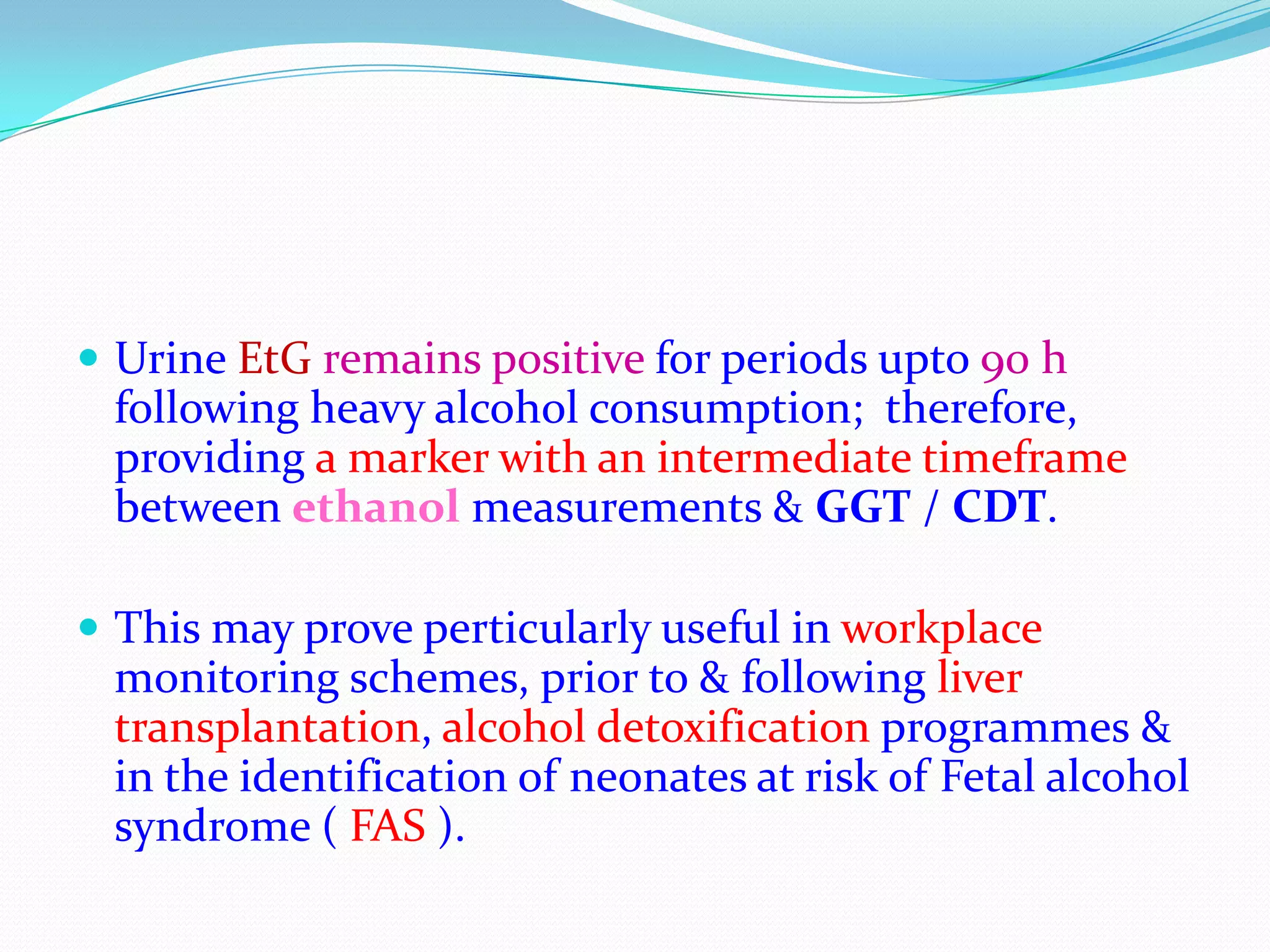  Urine EtG remains positive for periods upto 90 h
following heavy alcohol consumption; therefore,
providing a marker with an intermediate timeframe
between ethanol measurements & GGT / CDT.
 This may prove perticularly useful in workplace
monitoring schemes, prior to & following liver
transplantation, alcohol detoxification programmes &
in the identification of neonates at risk of Fetal alcohol
syndrome ( FAS ).
 