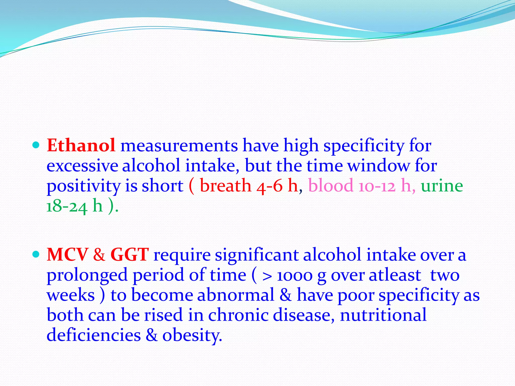  Ethanol measurements have high specificity for
excessive alcohol intake, but the time window for
positivity is short ( breath 4-6 h, blood 10-12 h, urine
18-24 h ).
 MCV & GGT require significant alcohol intake over a
prolonged period of time ( > 1000 g over atleast two
weeks ) to become abnormal & have poor specificity as
both can be rised in chronic disease, nutritional
deficiencies & obesity.
 