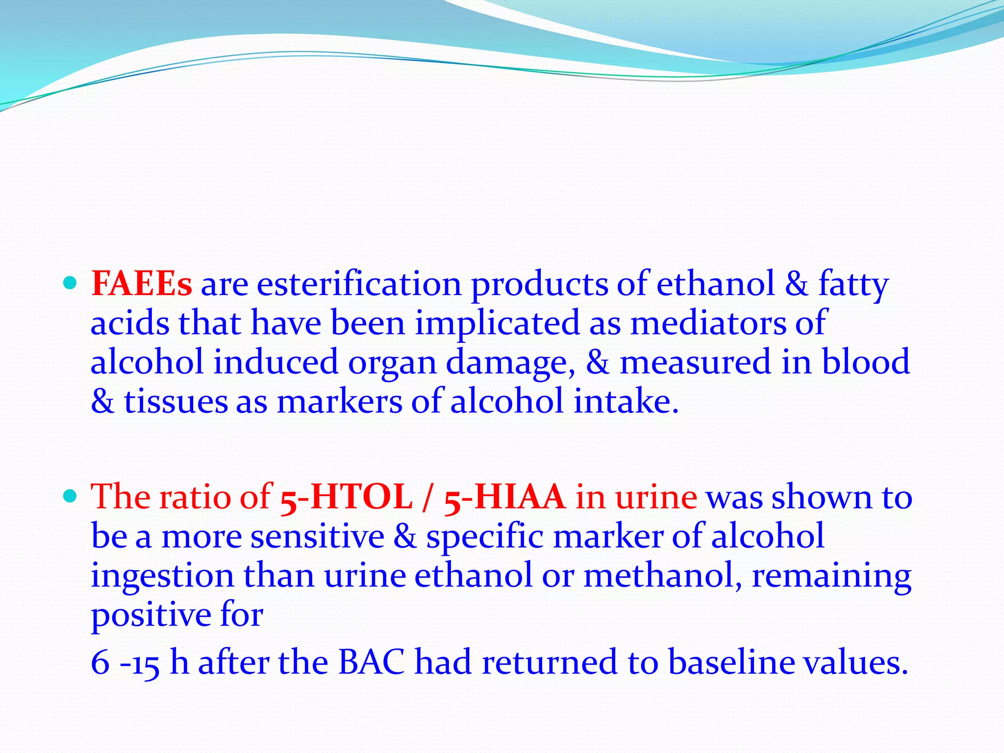  FAEEs are esterification products of ethanol & fatty
acids that have been implicated as mediators of
alcohol induced organ damage, & measured in blood
& tissues as markers of alcohol intake.
 The ratio of 5-HTOL / 5-HIAA in urine was shown to
be a more sensitive & specific marker of alcohol
ingestion than urine ethanol or methanol, remaining
positive for
6 -15 h after the BAC had returned to baseline values.
 