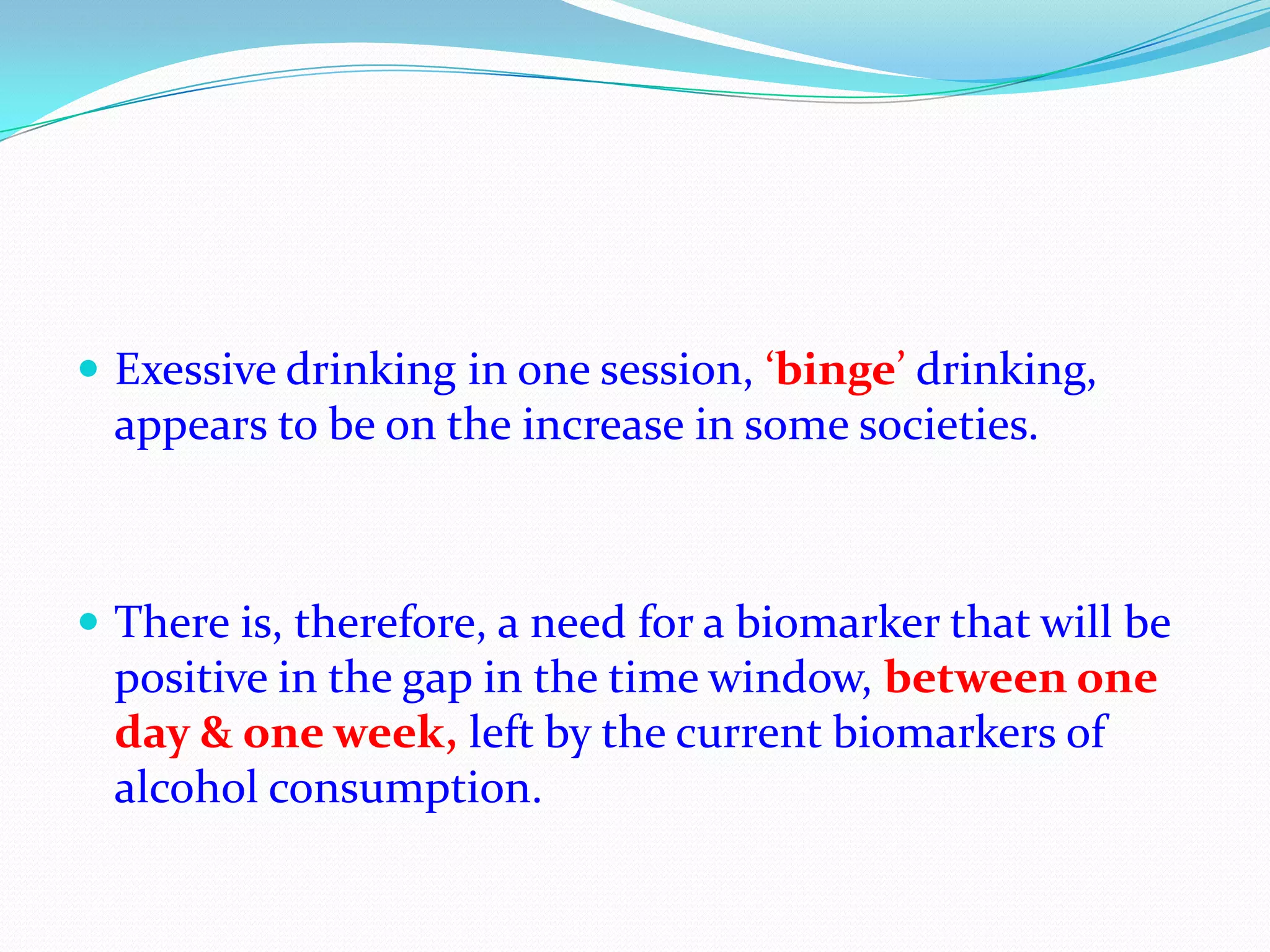  Exessive drinking in one session, ‘binge’ drinking,
appears to be on the increase in some societies.
 There is, therefore, a need for a biomarker that will be
positive in the gap in the time window, between one
day & one week, left by the current biomarkers of
alcohol consumption.
 