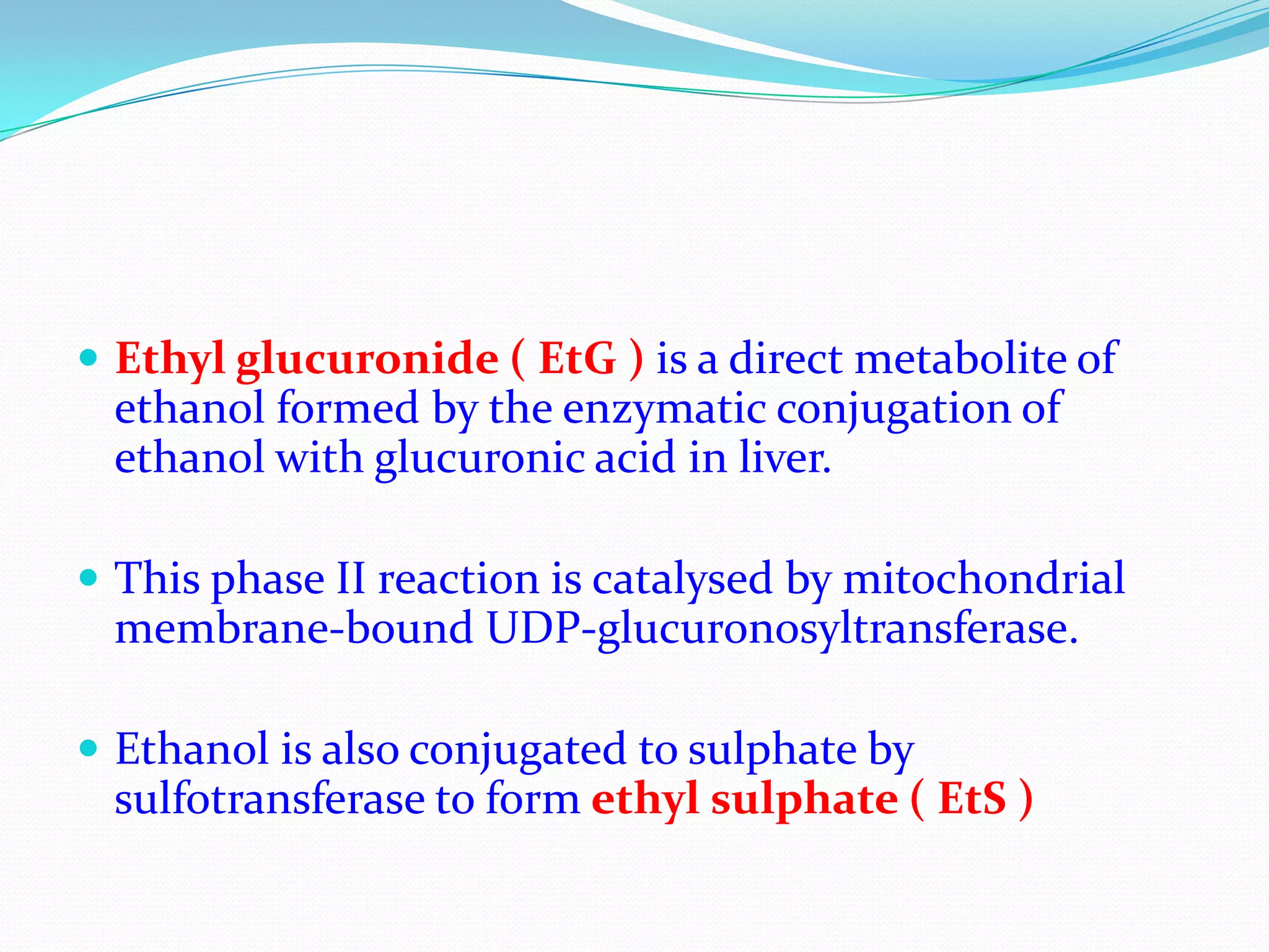  Ethyl glucuronide ( EtG ) is a direct metabolite of
ethanol formed by the enzymatic conjugation of
ethanol with glucuronic acid in liver.
 This phase II reaction is catalysed by mitochondrial
membrane-bound UDP-glucuronosyltransferase.
 Ethanol is also conjugated to sulphate by
sulfotransferase to form ethyl sulphate ( EtS )
 
