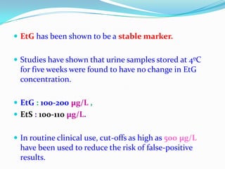  EtG has been shown to be a stable marker.
 Studies have shown that urine samples stored at 4ºC
for five weeks were found to have no change in EtG
concentration.
 EtG : 100-200 µg/L ,
 EtS : 100-110 µg/L.
 In routine clinical use, cut-offs as high as 500 µg/L
have been used to reduce the risk of false-positive
results.
 