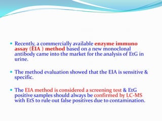  Recently, a commercially available enzyme immuno
assay (EIA ) method based on a new monoclonal
antibody came into the market for the analysis of EtG in
urine.
 The method evaluation showed that the EIA is sensitive &
specific.
 The EIA method is considered a screening test & EtG
positive samples should always be confirmed by LC-MS
with EtS to rule out false positives due to contamination.
 