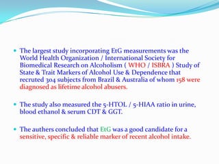  The largest study incorporating EtG measurements was the
World Health Organization / International Society for
Biomedical Research on Alcoholism ( WHO / ISBRA ) Study of
State & Trait Markers of Alcohol Use & Dependence that
recruted 304 subjects from Brazil & Australia of whom 158 were
diagnosed as lifetime alcohol abusers.
 The study also measured the 5-HTOL / 5-HIAA ratio in urine,
blood ethanol & serum CDT & GGT.
 The authers concluded that EtG was a good candidate for a
sensitive, specific & reliable marker of recent alcohol intake.
 