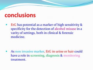 conclusions
 EtG has potential as a marker of high sensitivity &
specificity for the detection of alcohol misuse in a
varity of settings, both in clinical & forensic
medicine.
 As non invasive marker, EtG in urine or hair could
have a role in screening, diagnosis & monitoring
treatment.
 