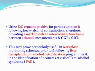  Urine EtG remains positive for periods upto 90 h
following heavy alcohol consumption; therefore,
providing a marker with an intermediate timeframe
between ethanol measurements & GGT / CDT.
 This may prove perticularly useful in workplace
monitoring schemes, prior to & following liver
transplantation, alcohol detoxification programmes &
in the identification of neonates at risk of Fetal alcohol
syndrome ( FAS ).
 