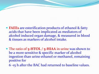  FAEEs are esterification products of ethanol & fatty
acids that have been implicated as mediators of
alcohol induced organ damage, & measured in blood
& tissues as markers of alcohol intake.
 The ratio of 5-HTOL / 5-HIAA in urine was shown to
be a more sensitive & specific marker of alcohol
ingestion than urine ethanol or methanol, remaining
positive for
6 -15 h after the BAC had returned to baseline values.
 