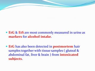  EtG & EtS are most commonly measured in urine as
markers for alcohol intake.
 EtG has also been detected in postmortem hair
samples together with tissue samples ( gluteal &
abdominal fat, liver & brain ) from intoxicated
subjects.
 