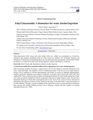 Journal of Pharmacy and Alternative Medicine www.iiste.org
ISSN 2222-5668 (Paper) ISSN 2222-4807 (Online)
Vol. 2, No. 2, 2013
1
Short Communication
Ethyl Glucuronide: A biomarker for Acute Alcohol Ingestion
Peter T. Zolas1
, Alam Sher2-6
*
1
PGY 1 Pharmacy Resident, Pharmacy Service, Maine VA Health Care System, Augusta, Maine, USA
2
Mental Health Clinical Pharmacist, Togus Veterans Affairs Medical Center, Augusta, Maine, USA
3
Clinical Associate Professor of Family Medicine (Psychiatry), College of Osteopathic Medicine of the
UNE, Maine, USA
4
Adjunct Associate Professor of Pharmacy Practice, Massachusetts College of Pharmacy and allied
Sciences, Boston, USA
5
HEC Visiting Scholar, College of Pharmacy of the Islamia University, Bahawalpur, Pakistan
6
Co-founder and V. President of the Nasreen and Alam Sher Foundation, Chelsea, Maine, USA
*E-mail of the corresponding author: Alam.Sher2@va.gov
Accepted Date: 15 July 2013
Abstract
Ethyl glucuronide (EtG) along with ethyl sulfate (EtS) test validity are commented on. Sensitivity,
specificity and reference threshold levels for urine screen are outlined. The accidental ingestion and
absorption of ethanol from household products are also discussed. Ethyl glucuronide, a biochemical marker
for ethanol, is a useful screen after acute alcohol ingestion, whether intentional or accidental.
Keywords: Ethyl Glucuronide, Biomarkers, Ethanol, Alcohol ingestion
1. Ethyl Glucuronide (EtG) and Ethyl Sulfate (EtS) as Biomarkers for Acute Alcohol Ingestion
After consuming alcoholic beverages, a small portion (<5%) of the ethanol is excreted unchanged in the
urine, sweat and breath. The majority (>95%) is metabolized mainly in the liver in a two stage oxidative
process, first to aldehyde by alcohol dehydrogenase and further to acetate by aldehyde dehydrogenase.
Another small part undergoes non-oxidative metabolism to produce ethyl glucuronide (EtG) and ethyl
sulfate (EtS). There is interest in these products as biochemical markers for acute alcohol intake due to their
slow wash out period (compared to parent compound), allowing for longer detection time. EtG has been
detected in blood up to 14 hrs after consumption, and in urine, up to 35 hrs, and even 80 hrs. EtS may be
detectable in the urine for 24 hours or more. Ethanol in the urine, on the other hand, is only detected up to 9
hrs after drinking. Therefore, a positive finding of EtG (and EtS) in urine or serum provides an indication
that a person was recently drinking alcohol, even if drinking is denied and after ethanol is no longer
detectable (Wurst et al., 1999).
 