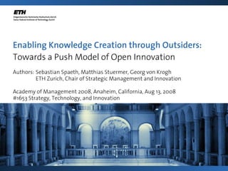Enabling Knowledge Creation through Outsiders:
Towards a Push Model of Open Innovation
Authors: Sebastian Spaeth, Matthias Stuermer, Georg von Krogh
ETH Zurich, Chair of Strategic Management and Innovation
Academy of Management 2008, Anaheim, California, Aug 13, 2008
#1653 Strategy, Technology, and Innovation
 