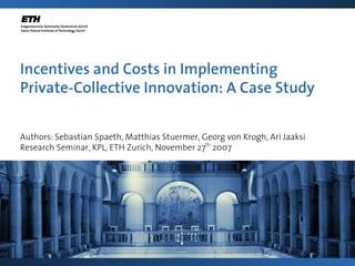 Incentives and Costs in Implementing
Private-Collective Innovation: A Case Study

Authors: Sebastian Spaeth, Matthias Stuermer, Georg von Krogh, Ari Jaaksi
Research Seminar, KPL, ETH Zurich, November 27th 2007