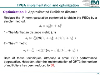 FPGA implementation and optimization Optimization 3:  Approximated Euclidean distance Replace the  -norm calculation performed to obtain the PEDs by a simpler method.  1.- The Manhattan distance metric (  ) 2.- The  metric Both of these techniques introduce a small BER performance degradation. However, after the implementation of OPT3 the number of multipliers has been reduced to  30 .  