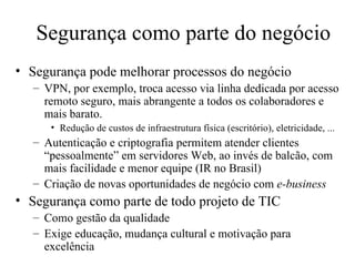 Segurança como parte do negócio Segurança pode melhorar processos do negócio VPN, por exemplo, troca acesso via linha dedicada por acesso remoto seguro, mais abrangente a todos os colaboradores e mais barato. Redução de custos de infraestrutura física (escritório), eletricidade, ... Autenticação e criptografia permitem atender clientes “pessoalmente” em servidores Web, ao invés de balcão, com mais facilidade e menor equipe (IR no Brasil) Criação de novas oportunidades de negócio com  e-business Segurança como parte de todo projeto de TIC Como gestão da qualidade Exige educação, mudança cultural e motivação para excelência 